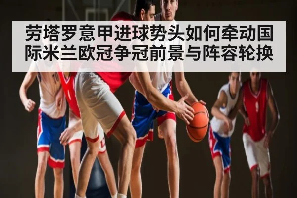 劳塔罗意甲进球势头如何牵动国际米兰欧冠争冠前景与阵容轮换