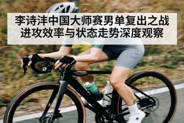李诗沣中国大师赛男单复出之战 进攻效率与状态走势深度观察